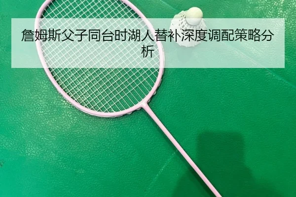 詹姆斯父子同台时湖人替补深度调配策略分析